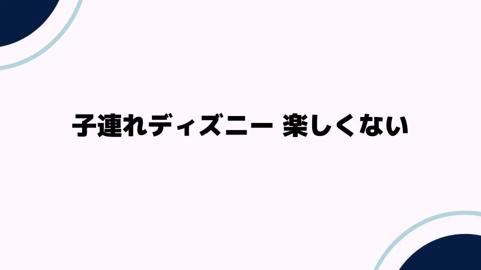 子連れディズニー 楽しくない理由とは？