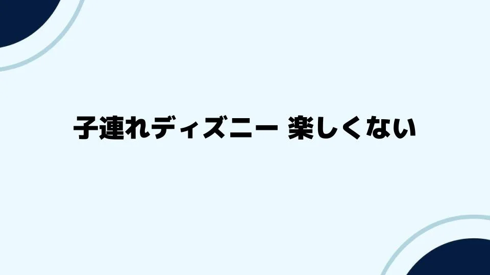 子連れディズニー 楽しくない？対策とアドバイス
